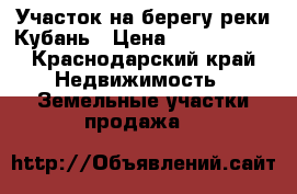 Участок на берегу реки Кубань › Цена ­ 1 100 000 - Краснодарский край Недвижимость » Земельные участки продажа   